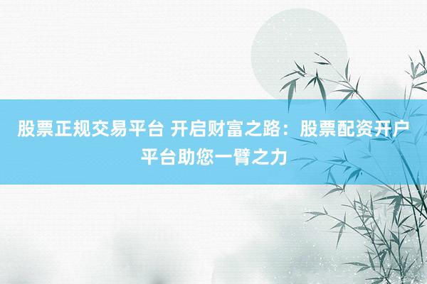 股票正规交易平台 开启财富之路:股票配资开户平台助您一臂之力