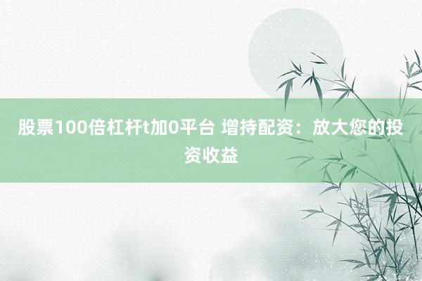 股票100倍杠杆t加0平台 增持配资：放大您的投资收益