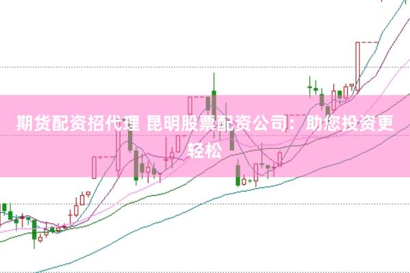 期货配资招代理 昆明股票配资公司：助您投资更轻松